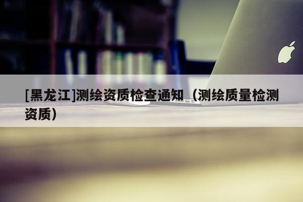 [黑龍江]測繪資質檢查通知（測繪質量檢測資質）