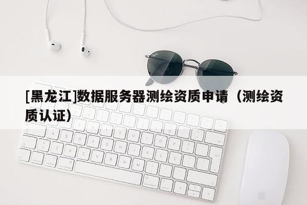 [黑龍江]數(shù)據(jù)服務(wù)器測繪資質(zhì)申請（測繪資質(zhì)認證）