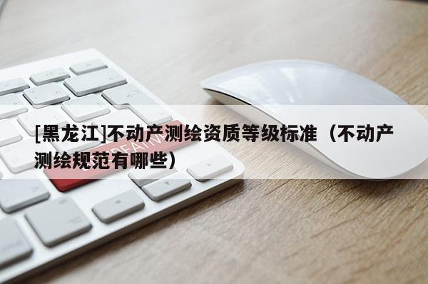 [黑龍江]不動產(chǎn)測繪資質(zhì)等級標準（不動產(chǎn)測繪規(guī)范有哪些）