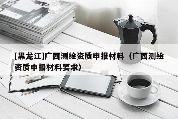 [黑龍江]廣西測繪資質(zhì)申報材料（廣西測繪資質(zhì)申報材料要求）
