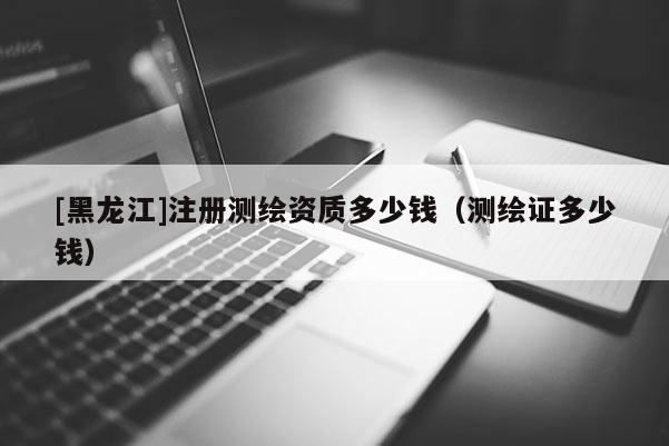[黑龍江]注冊測繪資質(zhì)多少錢（測繪證多少錢）