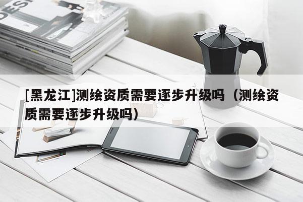 [黑龍江]測繪資質需要逐步升級嗎（測繪資質需要逐步升級嗎）