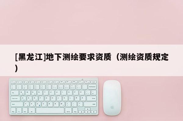 [黑龍江]地下測(cè)繪要求資質(zhì)（測(cè)繪資質(zhì)規(guī)定）