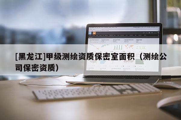 [黑龍江]甲級(jí)測(cè)繪資質(zhì)保密室面積（測(cè)繪公司保密資質(zhì)）