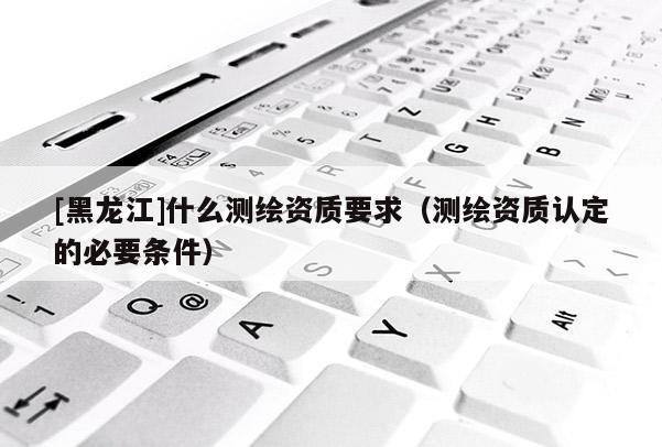 [黑龍江]什么測(cè)繪資質(zhì)要求（測(cè)繪資質(zhì)認(rèn)定的必要條件）