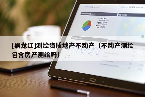 [黑龍江]測(cè)繪資質(zhì)地產(chǎn)不動(dòng)產(chǎn)（不動(dòng)產(chǎn)測(cè)繪包含房產(chǎn)測(cè)繪嗎）