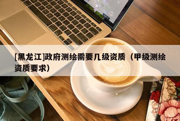 [黑龍江]政府測繪需要幾級資質(zhì)（甲級測繪資質(zhì)要求）