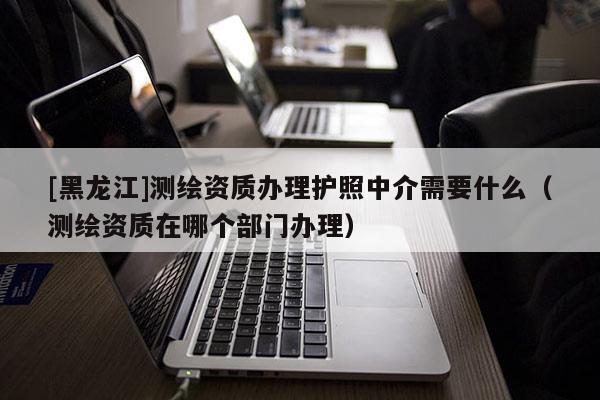 [黑龍江]測繪資質辦理護照中介需要什么（測繪資質在哪個部門辦理）