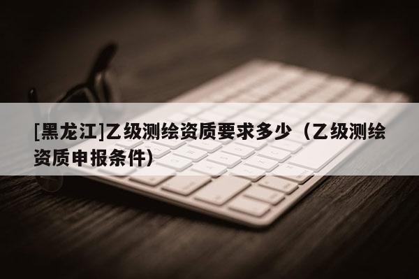 [黑龍江]乙級(jí)測繪資質(zhì)要求多少（乙級(jí)測繪資質(zhì)申報(bào)條件）