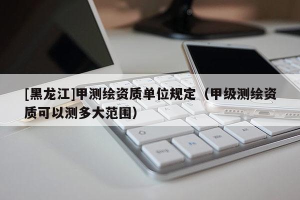 [黑龍江]甲測繪資質(zhì)單位規(guī)定（甲級測繪資質(zhì)可以測多大范圍）