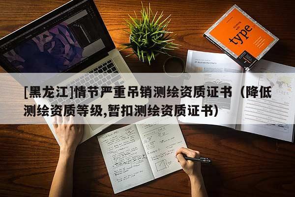 [黑龍江]情節(jié)嚴重吊銷測繪資質(zhì)證書（降低測繪資質(zhì)等級,暫扣測繪資質(zhì)證書）