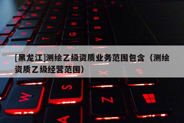 [黑龍江]測繪乙級資質(zhì)業(yè)務(wù)范圍包含（測繪資質(zhì)乙級經(jīng)營范圍）
