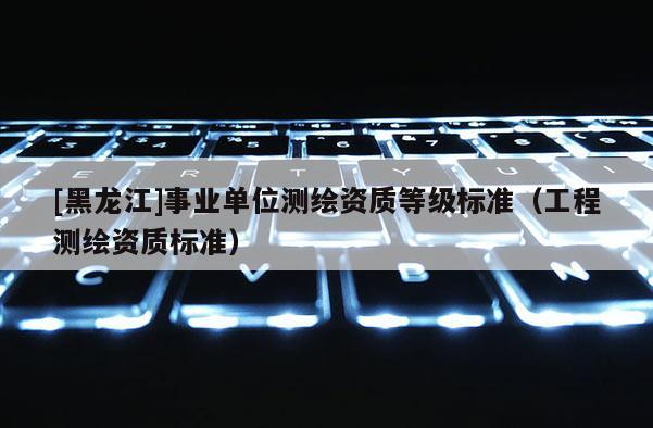 [黑龍江]事業(yè)單位測繪資質(zhì)等級標(biāo)準(zhǔn)（工程測繪資質(zhì)標(biāo)準(zhǔn)）