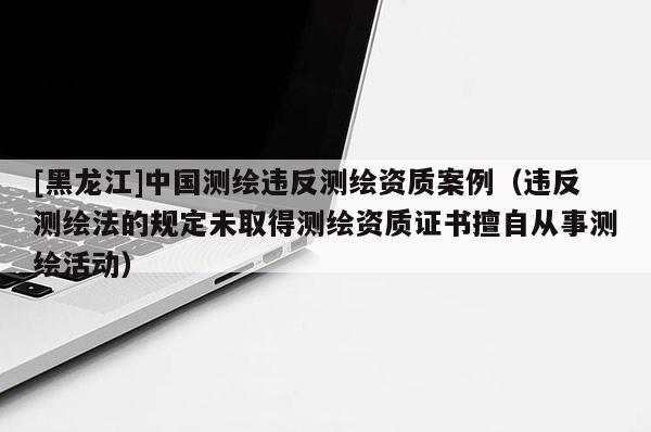 [黑龍江]中國測繪違反測繪資質(zhì)案例（違反測繪法的規(guī)定未取得測繪資質(zhì)證書擅自從事測繪活動(dòng)）