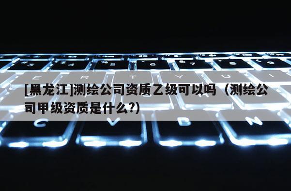 [黑龍江]測(cè)繪公司資質(zhì)乙級(jí)可以嗎（測(cè)繪公司甲級(jí)資質(zhì)是什么?）