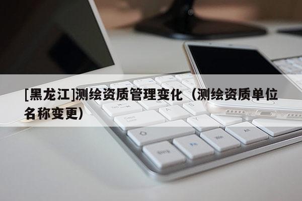 [黑龍江]測(cè)繪資質(zhì)管理變化（測(cè)繪資質(zhì)單位名稱(chēng)變更）