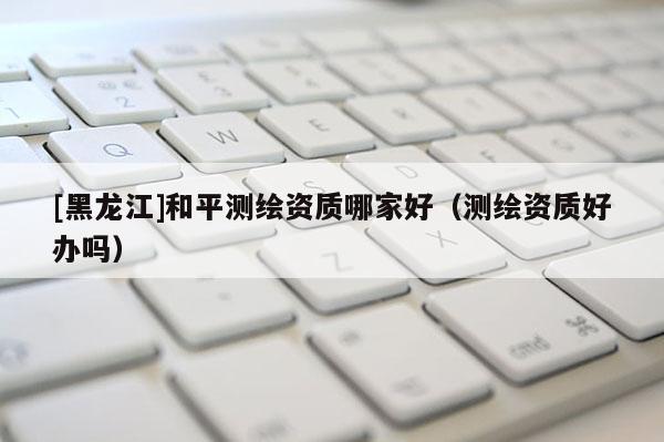 [黑龍江]和平測繪資質(zhì)哪家好（測繪資質(zhì)好辦嗎）