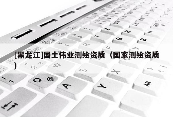 [黑龍江]國土偉業(yè)測繪資質(zhì)（國家測繪資質(zhì)）