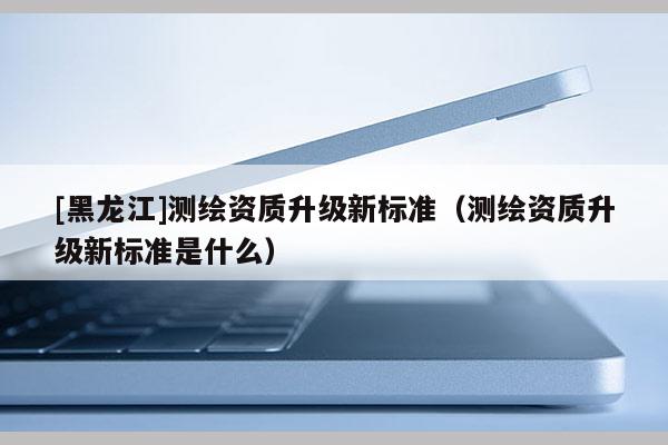 [黑龍江]測(cè)繪資質(zhì)升級(jí)新標(biāo)準(zhǔn)（測(cè)繪資質(zhì)升級(jí)新標(biāo)準(zhǔn)是什么）