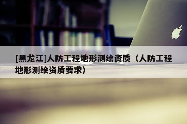[黑龍江]人防工程地形測(cè)繪資質(zhì)（人防工程地形測(cè)繪資質(zhì)要求）