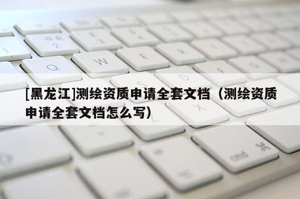 [黑龍江]測繪資質(zhì)申請全套文檔（測繪資質(zhì)申請全套文檔怎么寫）