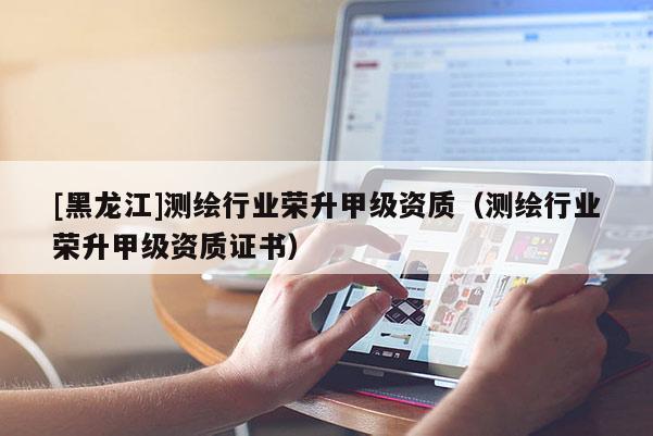 [黑龍江]測(cè)繪行業(yè)榮升甲級(jí)資質(zhì)（測(cè)繪行業(yè)榮升甲級(jí)資質(zhì)證書）