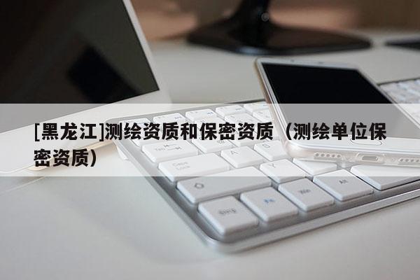 [黑龍江]測(cè)繪資質(zhì)和保密資質(zhì)（測(cè)繪單位保密資質(zhì)）
