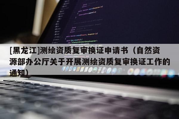 [黑龍江]測繪資質(zhì)復審換證申請書（自然資源部辦公廳關(guān)于開展測繪資質(zhì)復審換證工作的通知）