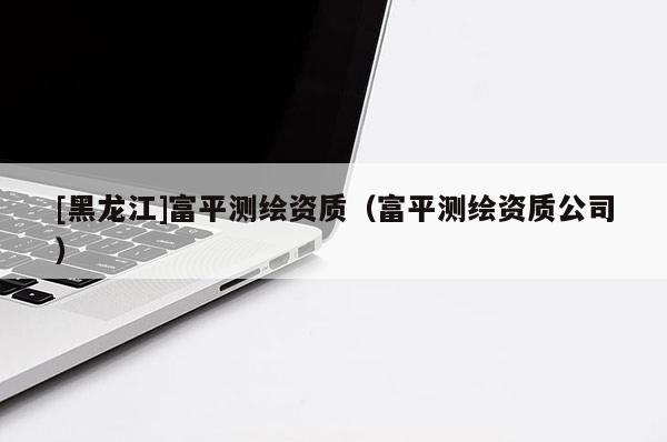 [黑龍江]富平測繪資質(zhì)（富平測繪資質(zhì)公司）