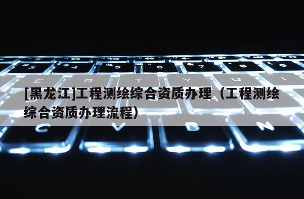 [黑龍江]工程測繪綜合資質(zhì)辦理（工程測繪綜合資質(zhì)辦理流程）