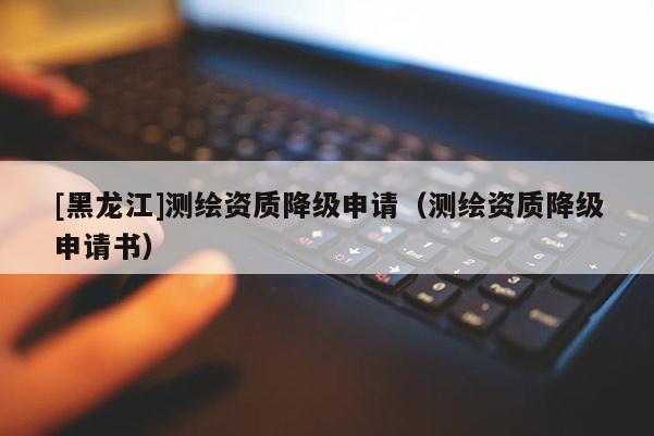 [黑龍江]測繪資質(zhì)降級(jí)申請（測繪資質(zhì)降級(jí)申請書）