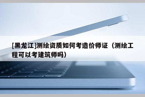 [黑龍江]測繪資質(zhì)如何考造價師證（測繪工程可以考建筑師嗎）