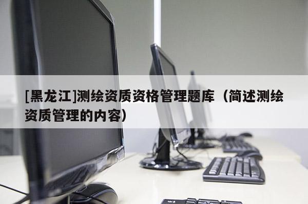 [黑龍江]測繪資質(zhì)資格管理題庫（簡述測繪資質(zhì)管理的內(nèi)容）
