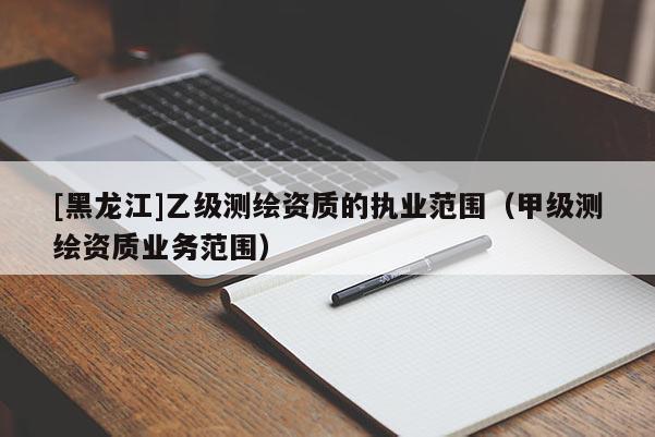 [黑龍江]乙級測繪資質的執(zhí)業(yè)范圍（甲級測繪資質業(yè)務范圍）