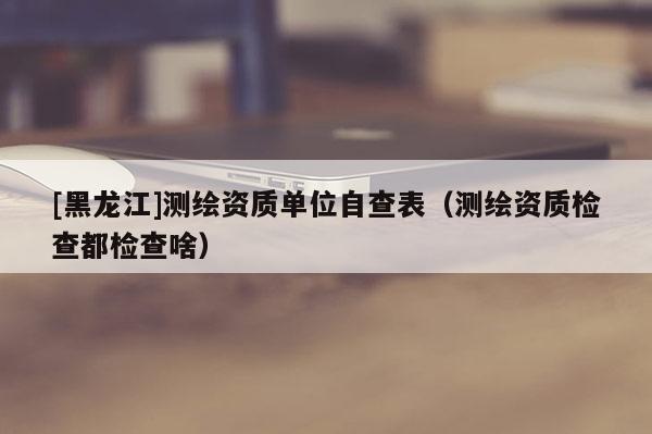 [黑龍江]測繪資質(zhì)單位自查表（測繪資質(zhì)檢查都檢查啥）