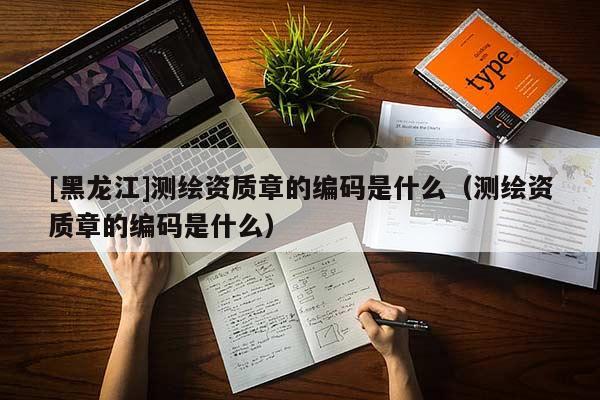 [黑龍江]測繪資質(zhì)章的編碼是什么（測繪資質(zhì)章的編碼是什么）