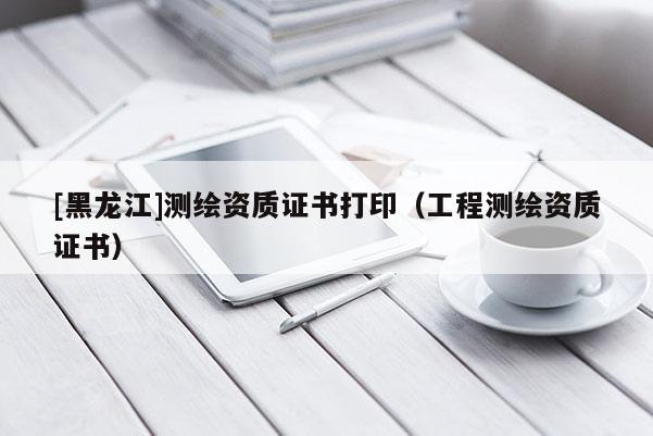 [黑龍江]測繪資質(zhì)證書打?。üこ虦y繪資質(zhì)證書）