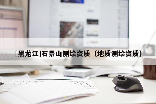 [黑龍江]石景山測(cè)繪資質(zhì)（地質(zhì)測(cè)繪資質(zhì)）