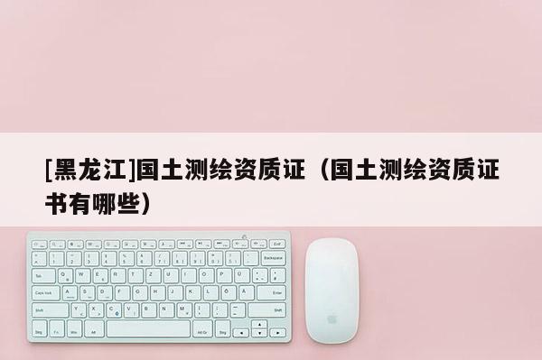 [黑龍江]國(guó)土測(cè)繪資質(zhì)證（國(guó)土測(cè)繪資質(zhì)證書有哪些）