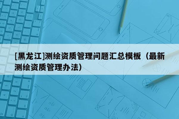 [黑龍江]測繪資質(zhì)管理問題匯總模板（最新測繪資質(zhì)管理辦法）