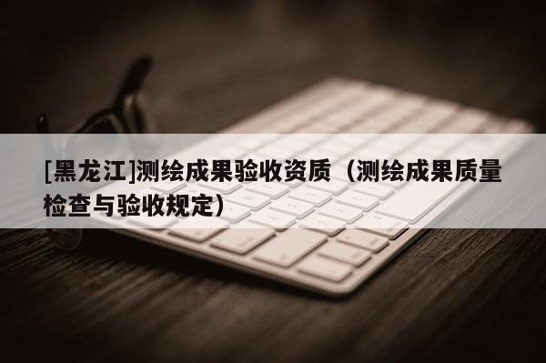 [黑龍江]測繪成果驗(yàn)收資質(zhì)（測繪成果質(zhì)量檢查與驗(yàn)收規(guī)定）
