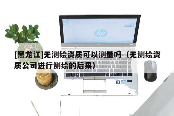 [黑龍江]無測繪資質(zhì)可以測量嗎（無測繪資質(zhì)公司進(jìn)行測繪的后果）