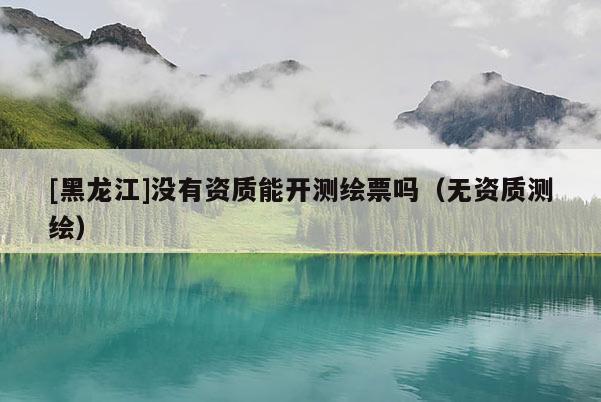 [黑龍江]沒有資質(zhì)能開測繪票嗎（無資質(zhì)測繪）