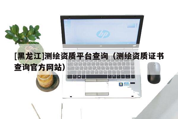 [黑龍江]測繪資質(zhì)平臺查詢（測繪資質(zhì)證書查詢官方網(wǎng)站）
