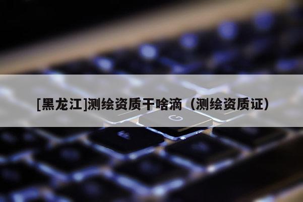 [黑龍江]測繪資質(zhì)干啥滴（測繪資質(zhì)證）