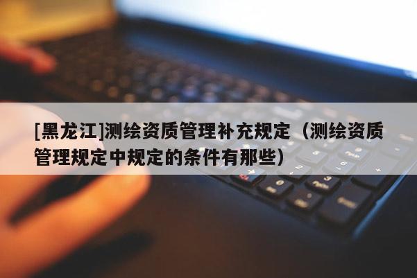 [黑龍江]測繪資質(zhì)管理補(bǔ)充規(guī)定（測繪資質(zhì)管理規(guī)定中規(guī)定的條件有那些）