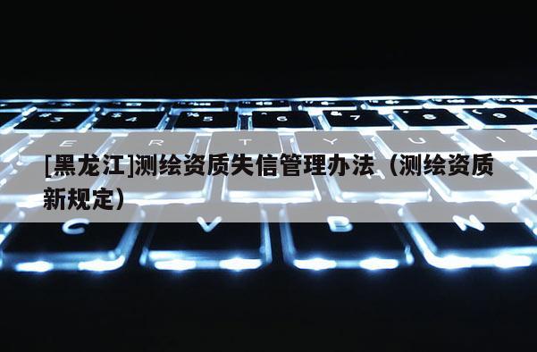 [黑龍江]測繪資質失信管理辦法（測繪資質新規(guī)定）