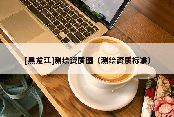 [黑龍江]測繪資質(zhì)圖（測繪資質(zhì)標(biāo)準(zhǔn)）