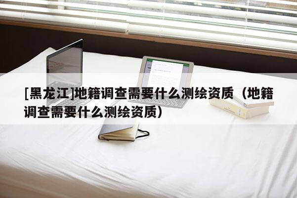 [黑龍江]地籍調(diào)查需要什么測繪資質(zhì)（地籍調(diào)查需要什么測繪資質(zhì)）