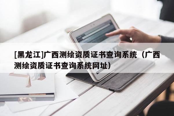 [黑龍江]廣西測繪資質(zhì)證書查詢系統(tǒng)（廣西測繪資質(zhì)證書查詢系統(tǒng)網(wǎng)址）